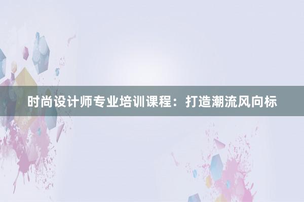 时尚设计师专业培训课程：打造潮流风向标