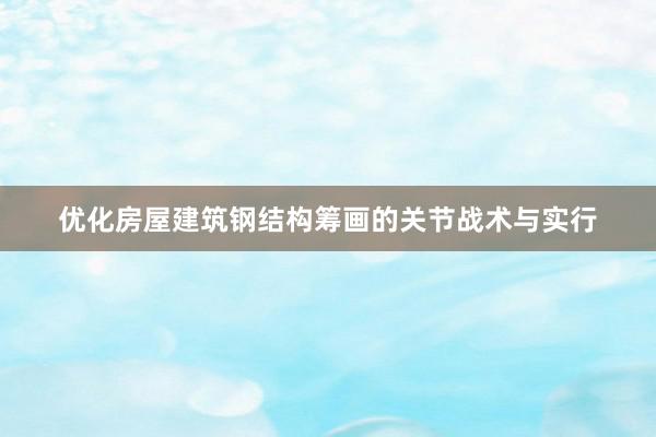 优化房屋建筑钢结构筹画的关节战术与实行